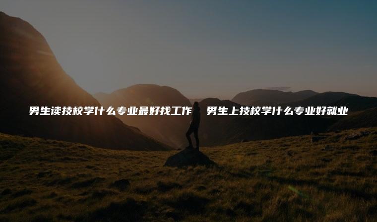 男生讀技校學什么專業最好找工作  男生上技校學什么專業好就業