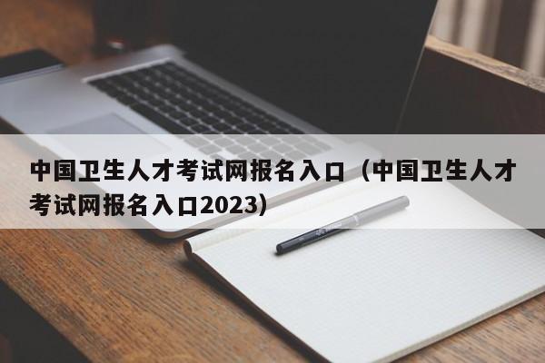 中國衛生人才考試網報名入口（中國衛生人才考試網報名入口2023）