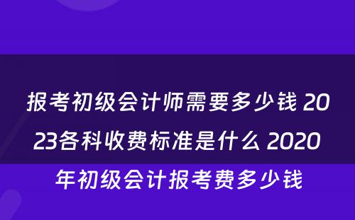 報考初級會計師需要多少錢 2023各科收費標準是什么 2020年初級會計報考費多少錢