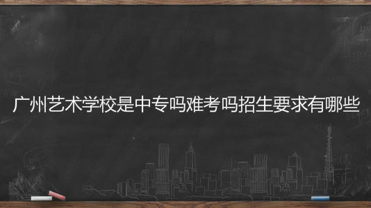 廣州藝術學校是中專嗎難考嗎招生要求有哪些？學費一年多少錢？